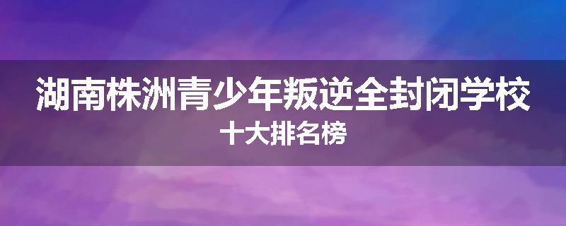湖南株洲青少年叛逆全封闭学校十大排名榜