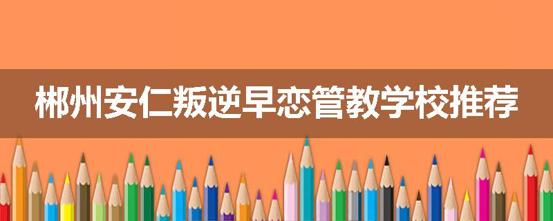 郴州安仁叛逆早恋管教学校推荐