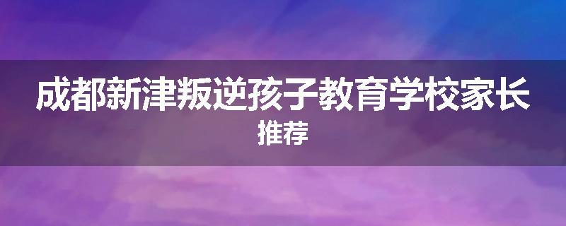 成都新津叛逆孩子教育学校家长推荐