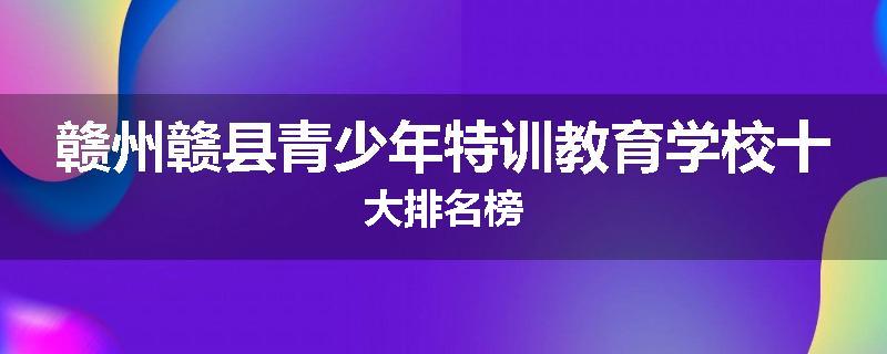赣州赣县青少年特训教育学校十大排名榜