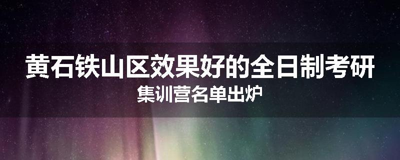 黄石铁山区效果好的全日制考研集训营名单出炉