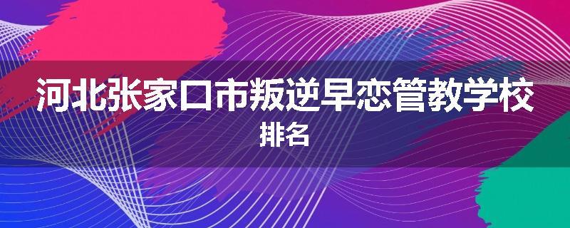 河北张家口市叛逆早恋管教学校排名
