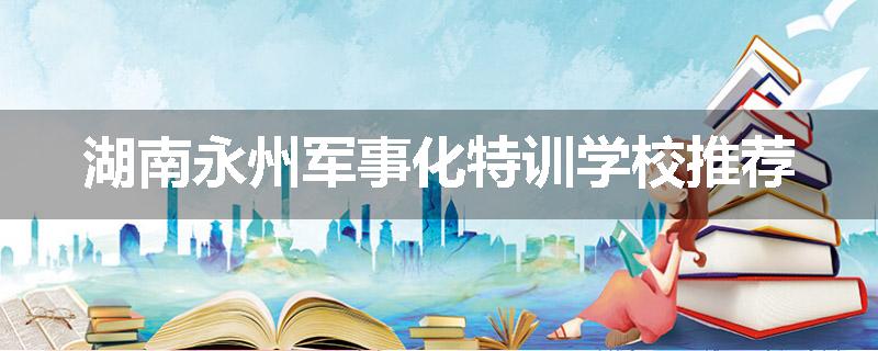 湖南永州军事化特训学校推荐
