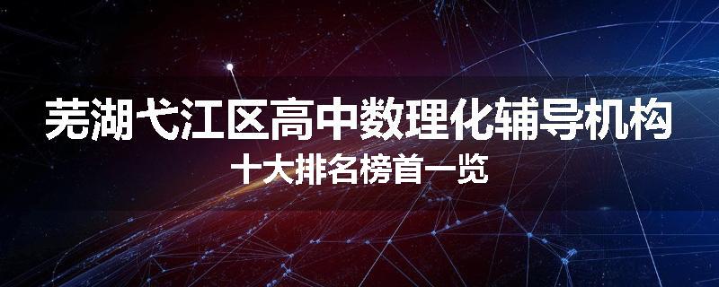 芜湖弋江区高中数理化辅导机构十大排名榜首一览