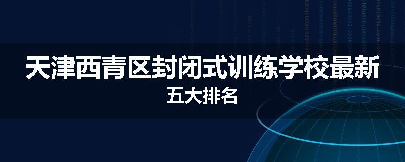 天津西青区封闭式训练学校最新五大排名