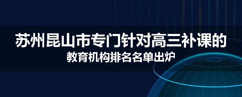 苏州昆山市专门针对高三补课的教育机构排名名单出炉