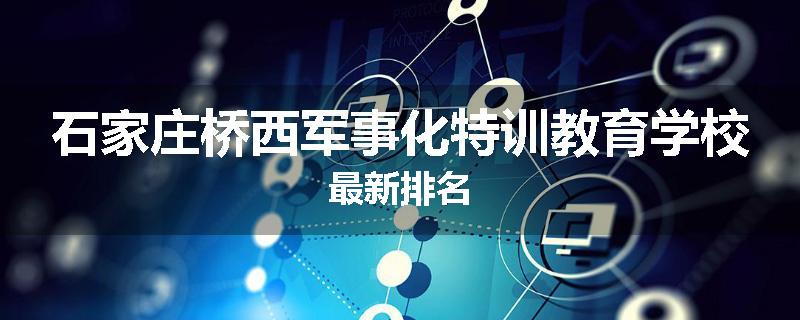 石家庄桥西军事化特训教育学校最新排名