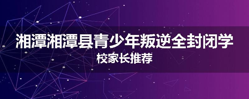 湘潭湘潭县青少年叛逆全封闭学校家长推荐