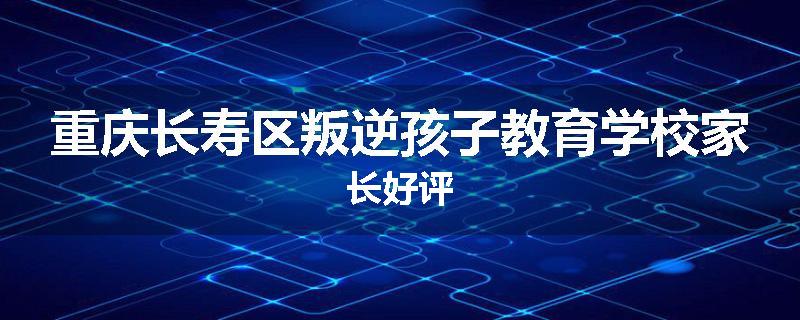 重庆长寿区叛逆孩子教育学校家长好评