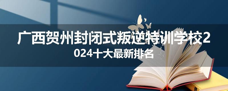 广西贺州封闭式叛逆特训学校2024十大最新排名