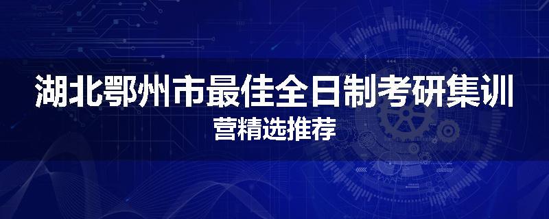 湖北鄂州市最佳全日制考研集训营精选推荐