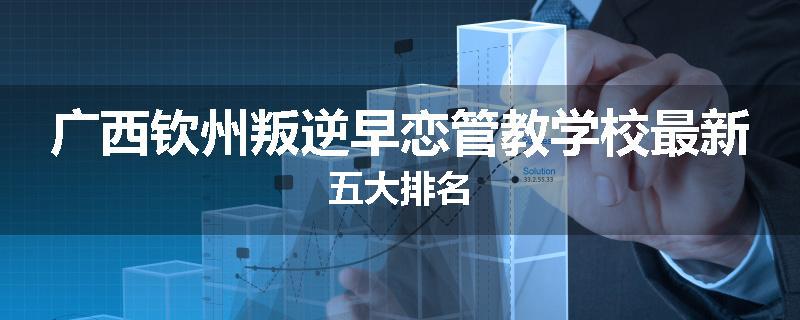 广西钦州叛逆早恋管教学校最新五大排名