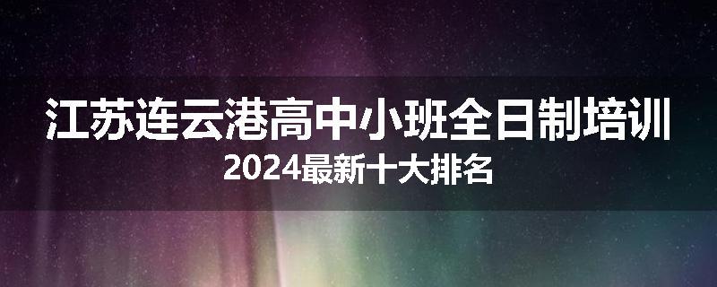 江苏连云港高中小班全日制培训2024最新十大排名