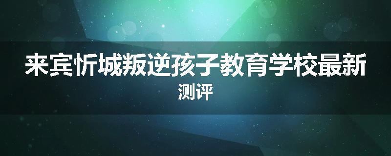 来宾忻城叛逆孩子教育学校最新测评