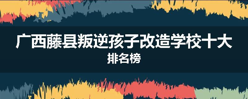 广西藤县叛逆孩子改造学校十大排名榜
