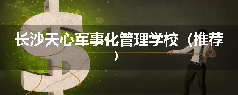 长沙天心军事化管理学校（推荐）