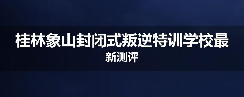 桂林象山封闭式叛逆特训学校最新测评