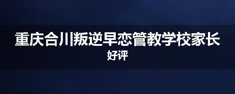重庆合川叛逆早恋管教学校家长好评