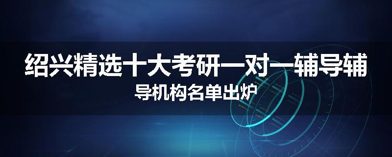 绍兴精选十大考研一对一辅导辅导机构名单出炉