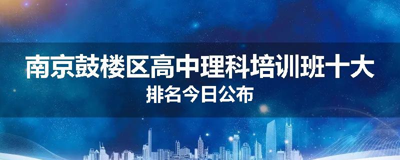 南京鼓楼区高中理科培训班十大排名今日公布
