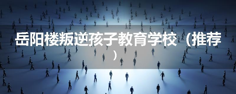 岳阳楼叛逆孩子教育学校（推荐）