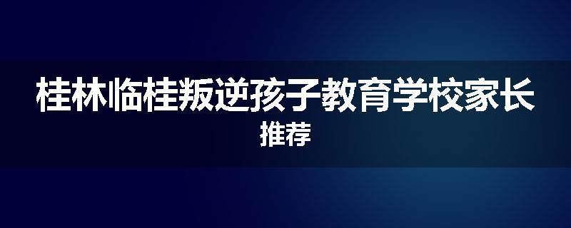 桂林临桂叛逆孩子教育学校家长推荐