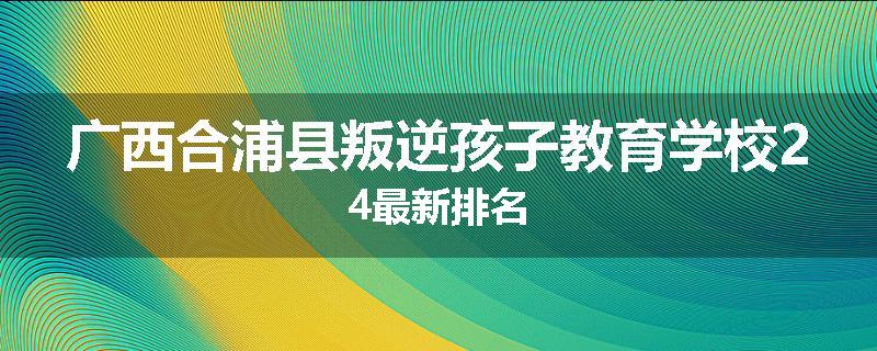 广西合浦县叛逆孩子教育学校24最新排名