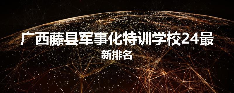 广西藤县军事化特训学校24最新排名