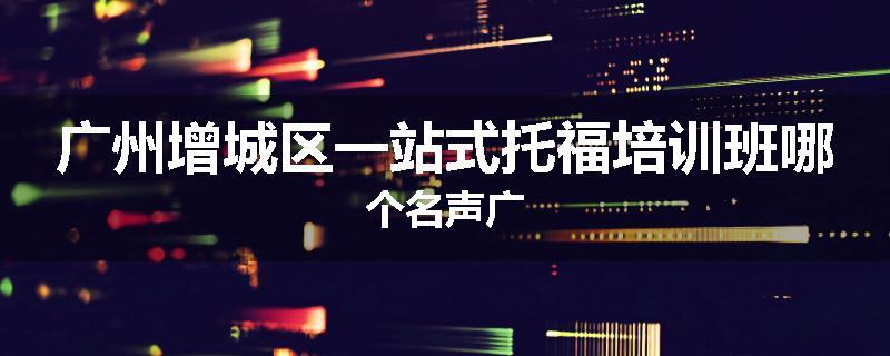 广州增城区一站式托福培训班哪个名声广