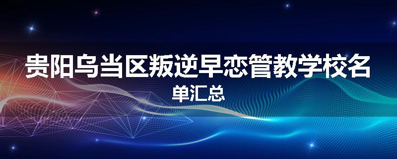 贵阳乌当区叛逆早恋管教学校名单汇总