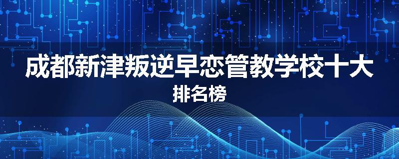 成都新津叛逆早恋管教学校十大排名榜