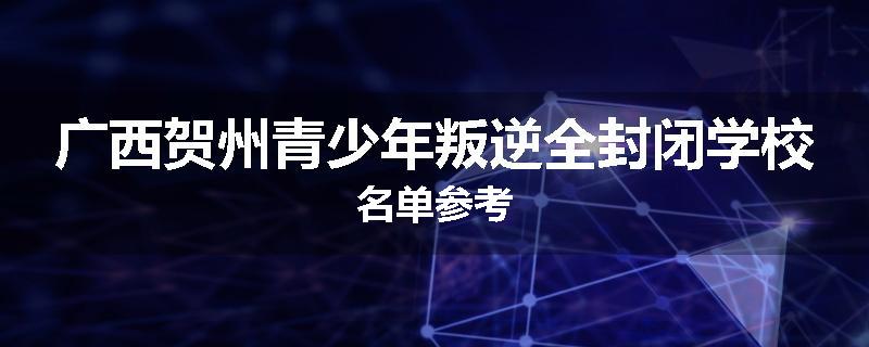 广西贺州青少年叛逆全封闭学校名单参考