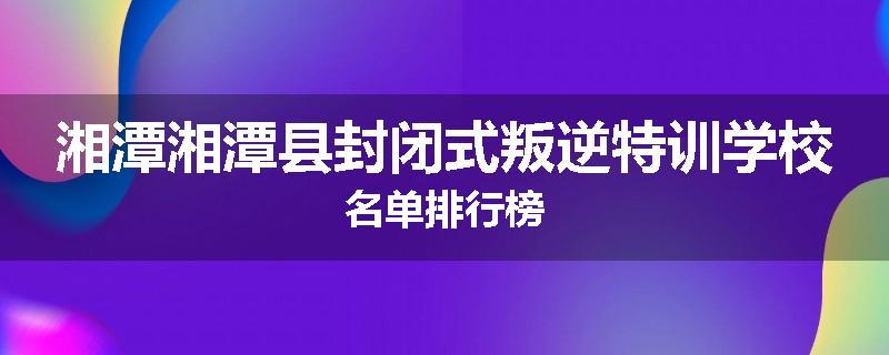湘潭湘潭县封闭式叛逆特训学校名单排行榜