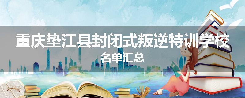 重庆垫江县封闭式叛逆特训学校名单汇总