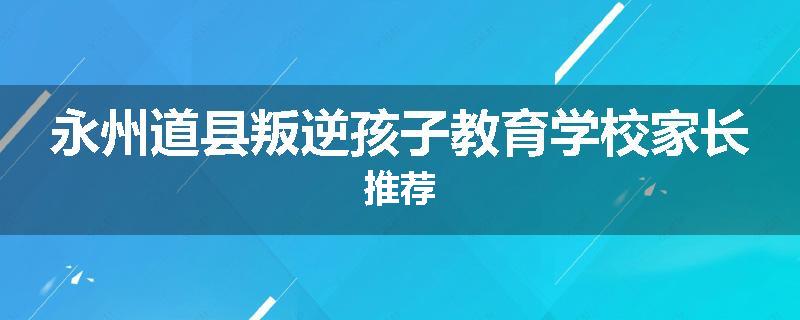 永州道县叛逆孩子教育学校家长推荐