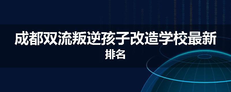 成都双流叛逆孩子改造学校最新排名