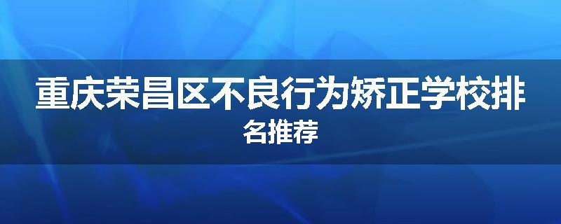 重庆荣昌区不良行为矫正学校排名推荐