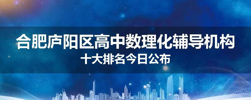 合肥庐阳区高中数理化辅导机构十大排名今日公布