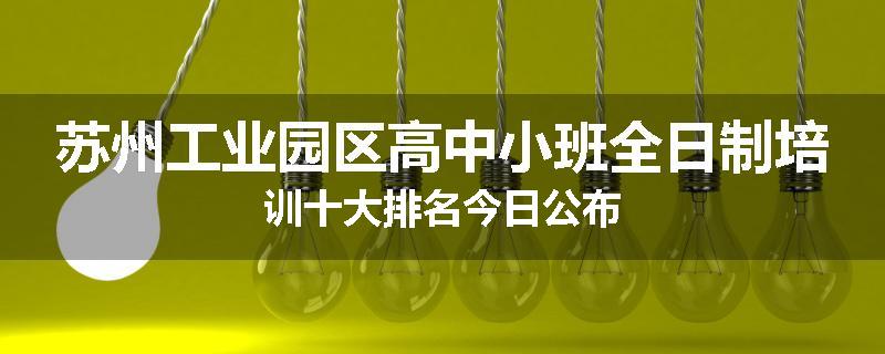 苏州工业园区高中小班全日制培训十大排名今日公布