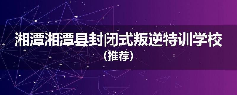湘潭湘潭县封闭式叛逆特训学校（推荐）