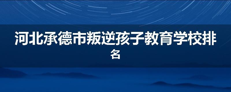 河北承德市叛逆孩子教育学校排名