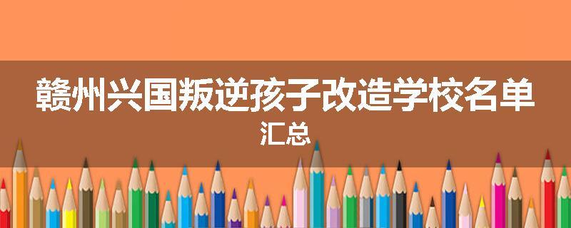 赣州兴国叛逆孩子改造学校名单汇总