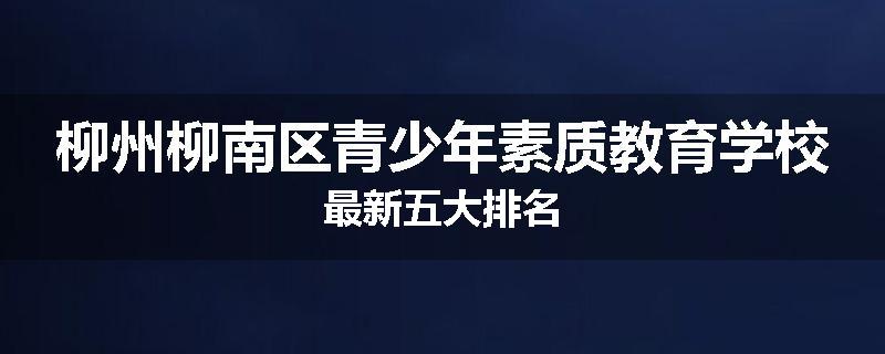 柳州柳南区青少年素质教育学校最新五大排名
