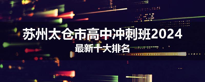 苏州太仓市高中冲刺班2024最新十大排名