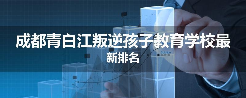成都青白江叛逆孩子教育学校最新排名