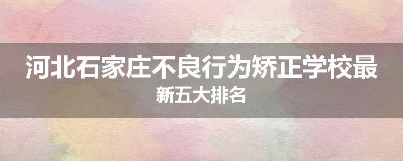 河北石家庄不良行为矫正学校最新五大排名