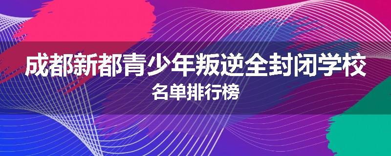 成都新都青少年叛逆全封闭学校名单排行榜