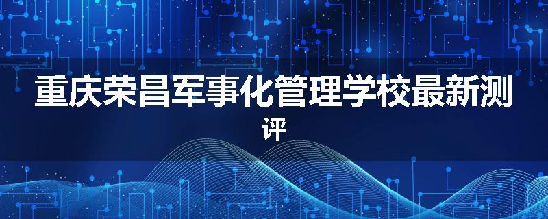 重庆荣昌军事化管理学校最新测评