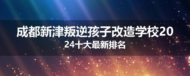 成都新津叛逆孩子改造学校2024十大最新排名