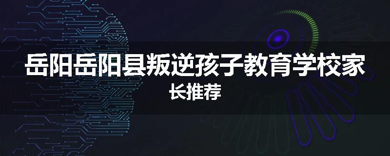 岳阳岳阳县叛逆孩子教育学校家长推荐